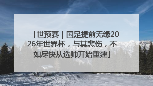 世预赛｜国足提前无缘2026年世界杯，与其悲伤，不如尽快从选帅开始重建