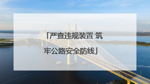 严查违规装置 筑牢公路安全防线