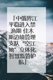 中俄界江平稳进入禁渔期 佳木斯边境管理支队“空江地”立体化智慧监管护航