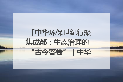 中华环保世纪行聚焦成都：生态治理的“古今答卷”｜中华环保世纪行