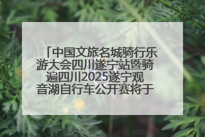 中国文旅名城骑行乐游大会四川遂宁站暨骑遍四川2025遂宁观音湖自行车公开赛将于6月22日开赛