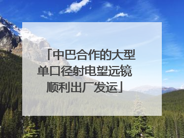 中巴合作的大型单口径射电望远镜顺利出厂发运