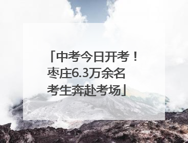 中考今日开考！枣庄6.3万余名考生奔赴考场