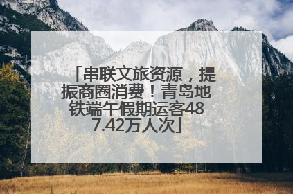 串联文旅资源，提振商圈消费！青岛地铁端午假期运客487.42万人次