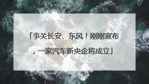 事关长安、东风！刚刚宣布，一家汽车新央企将成立