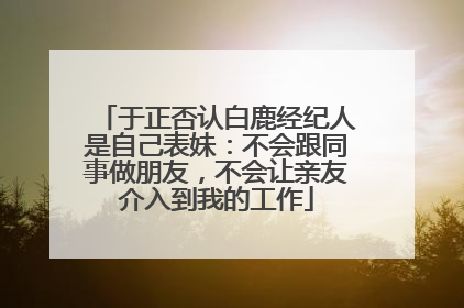 于正否认白鹿经纪人是自己表妹：不会跟同事做朋友，不会让亲友介入到我的工作