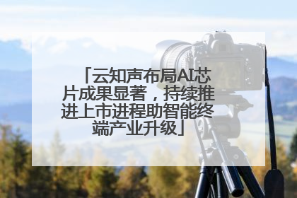 云知声布局AI芯片成果显著，持续推进上市进程助智能终端产业升级