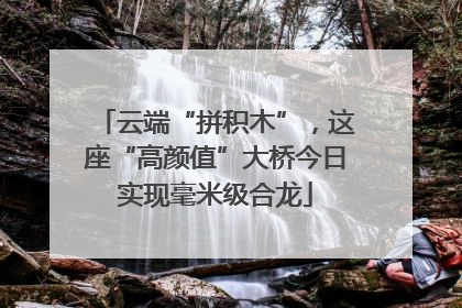 云端“拼积木”，这座“高颜值”大桥今日实现毫米级合龙