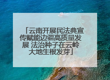 云南开展民法典宣传赋能边疆高质量发展 法治种子在云岭大地生根发芽