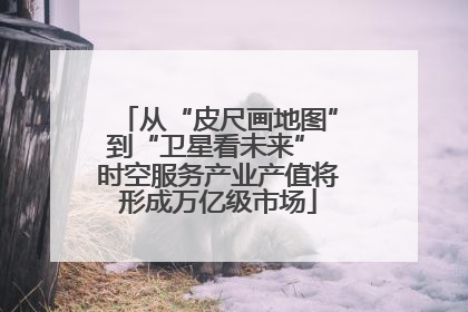 从“皮尺画地图”到“卫星看未来” 时空服务产业产值将形成万亿级市场