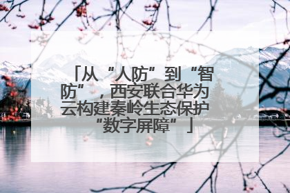 从“人防”到“智防”，西安联合华为云构建秦岭生态保护“数字屏障”