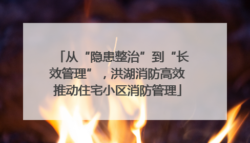 从“隐患整治”到“长效管理”，洪湖消防高效推动住宅小区消防管理