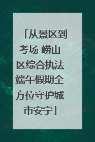 从景区到考场 崂山区综合执法端午假期全方位守护城市安宁