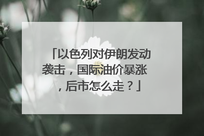 以色列对伊朗发动袭击，国际油价暴涨，后市怎么走？