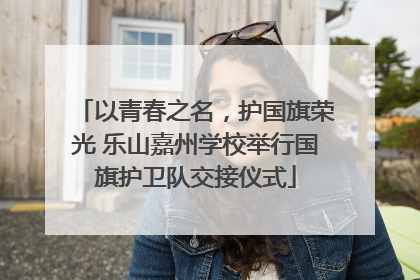 以青春之名，护国旗荣光 乐山嘉州学校举行国旗护卫队交接仪式
