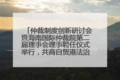 仲裁制度创新研讨会暨海南国际仲裁院第二届理事会理事聘任仪式举行，共商自贸港法治建设新路径