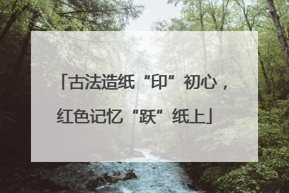 古法造纸“印”初心，红色记忆“跃”纸上