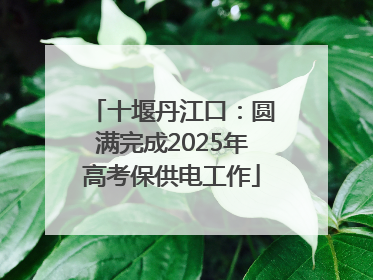 十堰丹江口：圆满完成2025年高考保供电工作