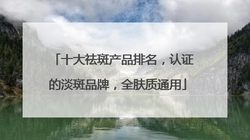 十大祛斑产品排名，认证的淡斑品牌，全肤质通用