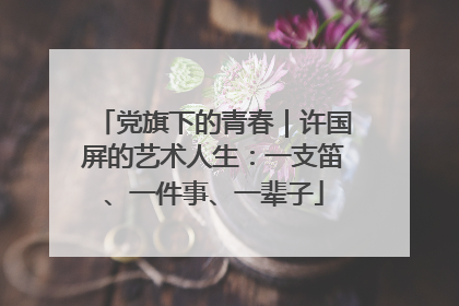 党旗下的青春｜许国屏的艺术人生：一支笛、一件事、一辈子