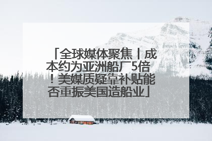 全球媒体聚焦丨成本约为亚洲船厂5倍！美媒质疑靠补贴能否重振美国造船业