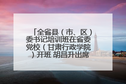 全省县（市、区）委书记培训班在省委党校（甘肃行政学院）开班 胡昌升出席开班式并讲话