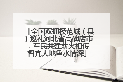 全国双拥模范城（县）巡礼河北省高碑店市：军民共建薪火相传 督亢大地鱼水情深