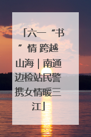 六一“书”情 跨越山海｜南通边检站民警携女情暖三江
