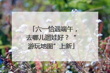 六一恰遇端午，去哪儿遛娃好？“游玩地图”上新