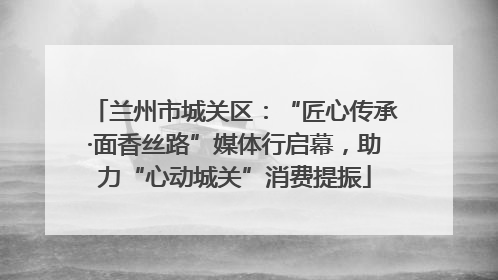 兰州市城关区：“匠心传承·面香丝路”媒体行启幕，助力“心动城关”消费提振