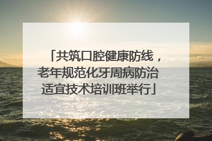共筑口腔健康防线，老年规范化牙周病防治适宜技术培训班举行