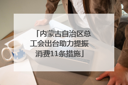 内蒙古自治区总工会出台助力提振消费11条措施