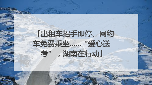 出租车招手即停、网约车免费乘坐……“爱心送考”，湖南在行动