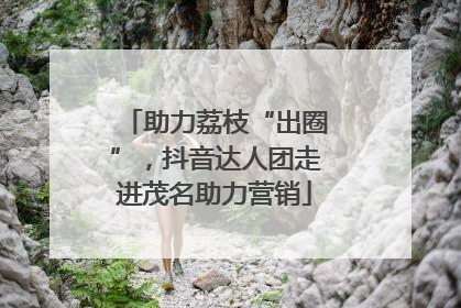 助力荔枝“出圈”，抖音达人团走进茂名助力营销