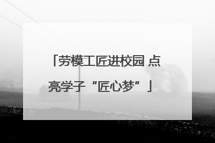 劳模工匠进校园 点亮学子“匠心梦”