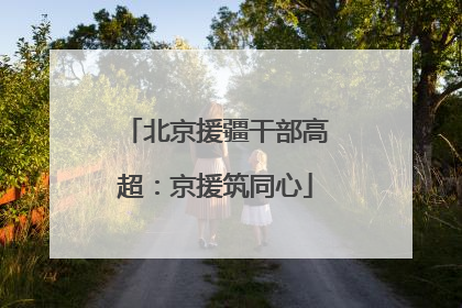 北京援疆干部高超：京援筑同心