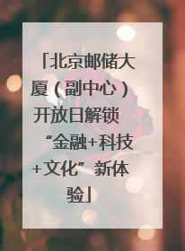 北京邮储大厦（副中心）开放日解锁 “金融+科技+文化”新体验