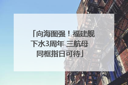 向海图强！福建舰下水3周年 三航母同框指日可待