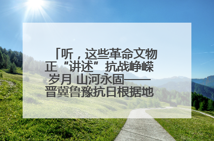 听，这些革命文物正“讲述”抗战峥嵘岁月 山河永固——晋冀鲁豫抗日根据地革命文物展开展