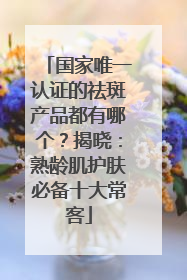国家唯一认证的祛斑产品都有哪个？揭晓：熟龄肌护肤必备十大常客