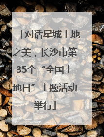 对话星城土地之美，长沙市第35个“全国土地日”主题活动举行