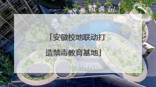 安徽校地联动打造禁毒教育基地