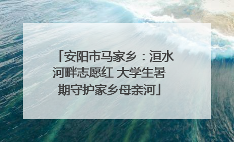 安阳市马家乡：洹水河畔志愿红 大学生暑期守护家乡母亲河