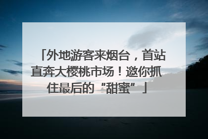 外地游客来烟台，首站直奔大樱桃市场！邀你抓住最后的“甜蜜”