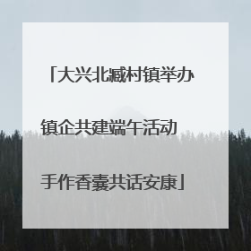 大兴北臧村镇举办镇企共建端午活动 手作香囊共话安康