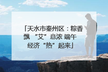 天水市秦州区：粽香飘 “艾”意浓 端午经济“热”起来