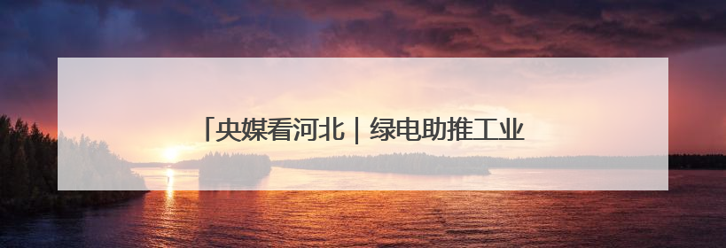 央媒看河北｜绿电助推工业转型 换新撬动百亿消费