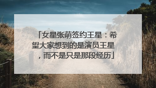 女星张萌签约王星：希望大家想到的是演员王星，而不是只是那段经历