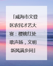 威海市文登区农民才艺大赛：樱桃红处歌声扬，文明新风满乡间