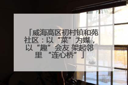 威海高区初村镇和苑社区：以“菜”为媒，以“趣”会友 架起邻里 “连心桥”